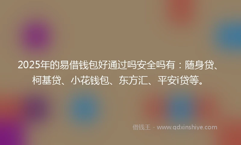 2025年的易借钱包好通过吗安全吗有：随身贷、柯基贷、小花钱包、东方汇、平安i贷等。