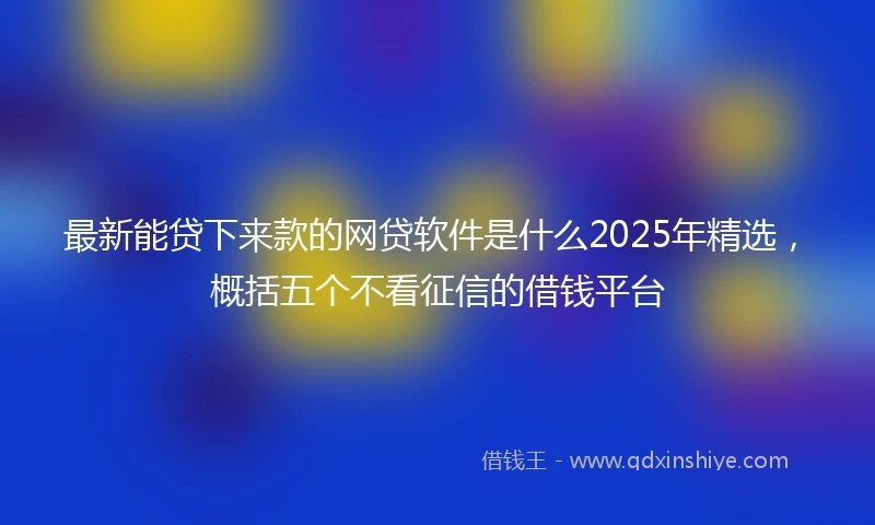 最新能贷下来款的网贷软件是什么2025年精选，概括五个不看征信的借钱平台