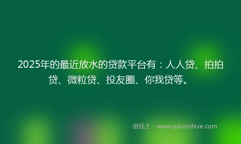 2025年的最近放水的贷款平台有：人人贷、拍拍贷、微粒贷、投友圈、你我贷等。