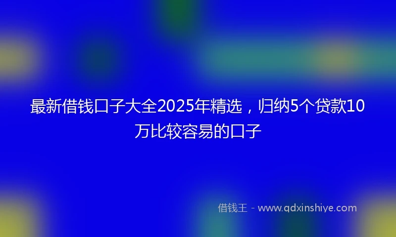 最新借钱口子大全2025年精选，归纳5个贷款10万比较容易的口子