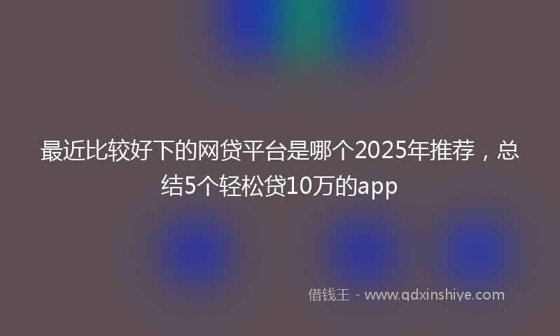 最近比较好下的网贷平台是哪个2025年推荐，总结5个轻松贷10万的app