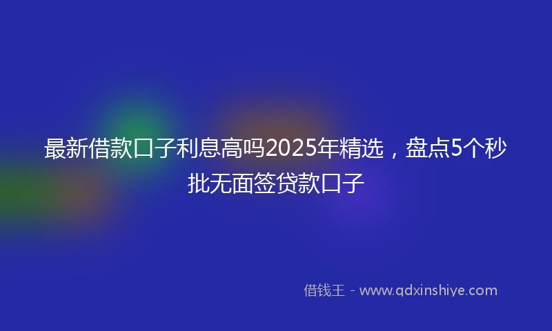 最新借款口子利息高吗2025年精选，盘点5个秒批无面签贷款口子