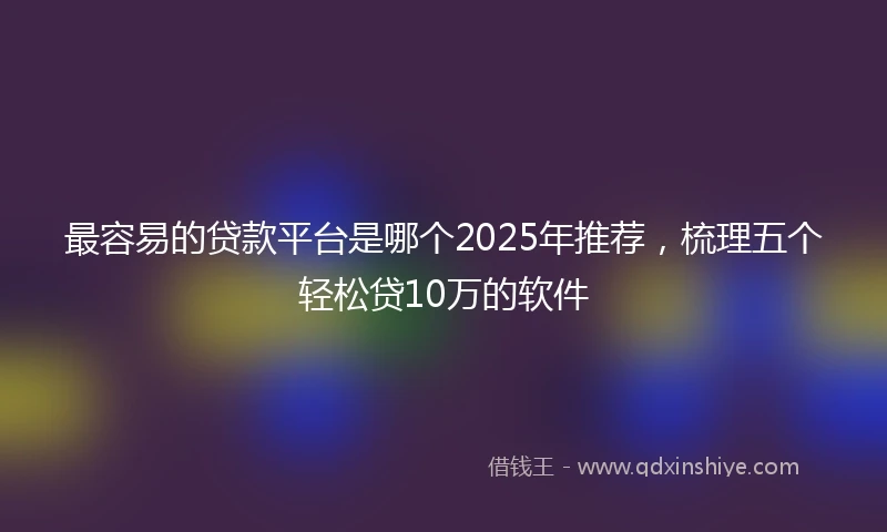 最容易的贷款平台是哪个2025年推荐，梳理五个轻松贷10万的软件