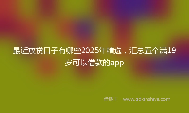 最近放贷口子有哪些2025年精选，汇总五个满19岁可以借款的app