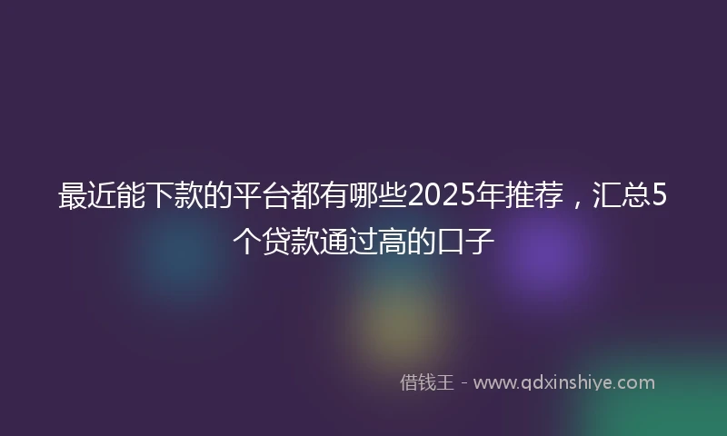 最近能下款的平台都有哪些2025年推荐，汇总5个贷款通过高的口子