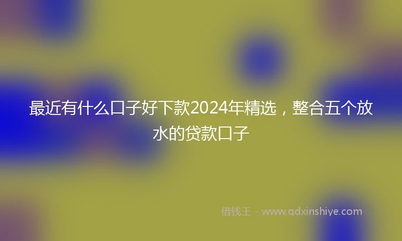最近有什么口子好下款2024年精选，整合五个放水的贷款口子