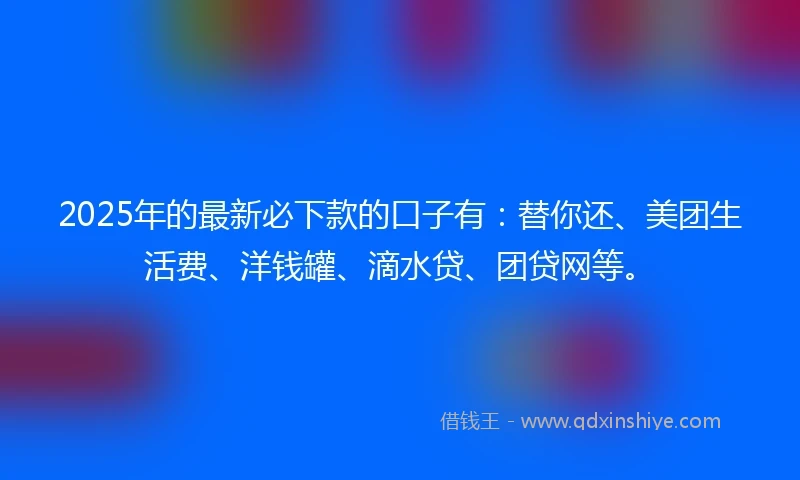 2025年的最新必下款的口子有：替你还、美团生活费、洋钱罐、滴水贷、团贷网等。