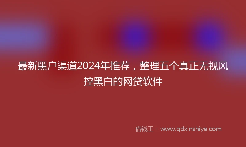 最新黑户渠道2024年推荐，整理五个真正无视风控黑白的网贷软件