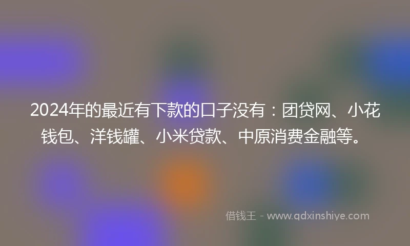 2024年的最近有下款的口子没有：团贷网、小花钱包、洋钱罐、小米贷款、中原消费金融等。