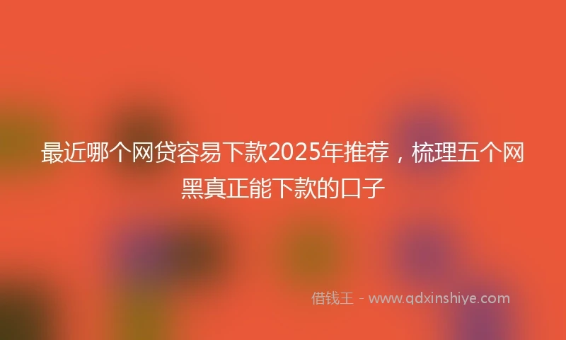 最近哪个网贷容易下款2025年推荐，梳理五个网黑真正能下款的口子