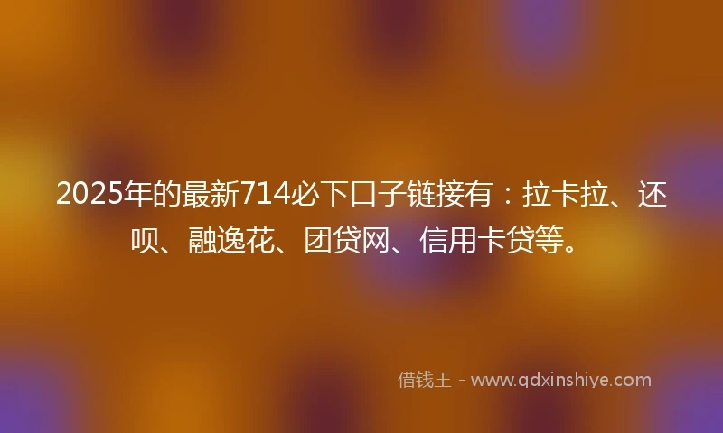 2025年的最新714必下口子链接有：拉卡拉、还呗、融逸花、团贷网、信用卡贷等。