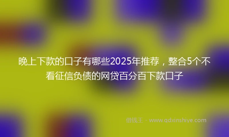 晚上下款的口子有哪些2025年推荐，整合5个不看征信负债的网贷百分百下款口子