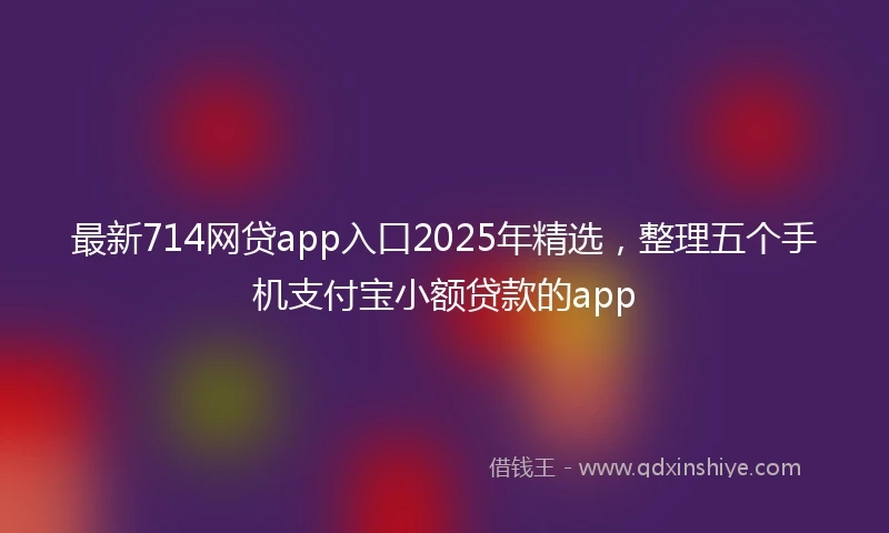 最新714网贷app入口2025年精选，整理五个手机支付宝小额贷款的app