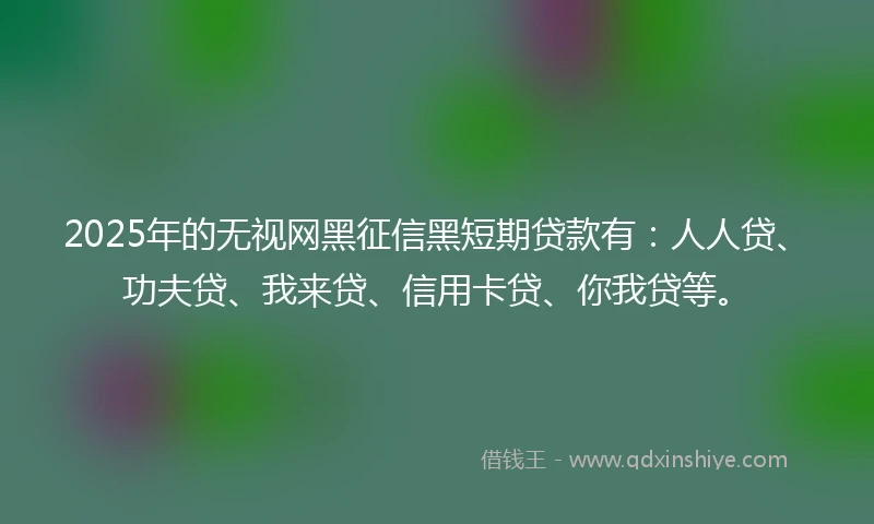 2025年的无视网黑征信黑短期贷款有：人人贷、功夫贷、我来贷、信用卡贷、你我贷等。
