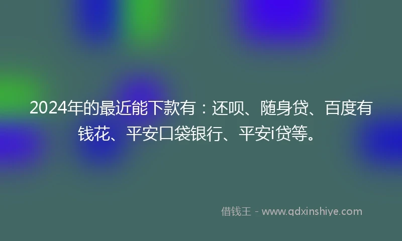 2024年的最近能下款有：还呗、随身贷、百度有钱花、平安口袋银行、平安i贷等。