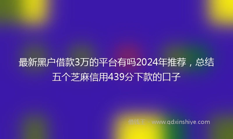 最新黑户借款3万的平台有吗2024年推荐，总结五个芝麻信用439分下款的口子