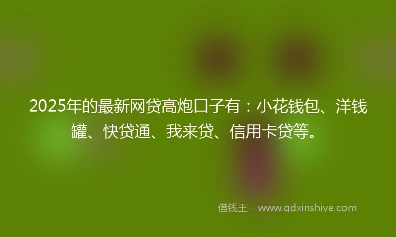2025年的最新网贷高炮口子有：小花钱包、洋钱罐、快贷通、我来贷、信用卡贷等。