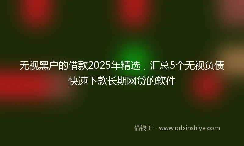 无视黑户的借款2025年精选，汇总5个无视负债快速下款长期网贷的软件
