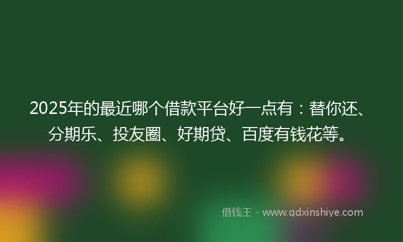 2025年的最近哪个借款平台好一点有：替你还、分期乐、投友圈、好期贷、百度有钱花等。