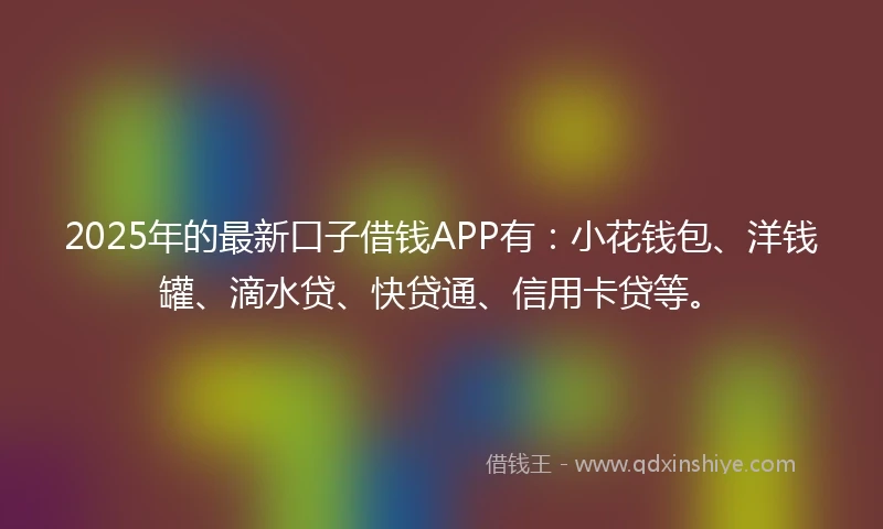 2025年的最新口子借钱APP有：小花钱包、洋钱罐、滴水贷、快贷通、信用卡贷等。