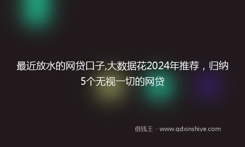 最近放水的网贷口子,大数据花2024年推荐，归纳5个无视一切的网贷