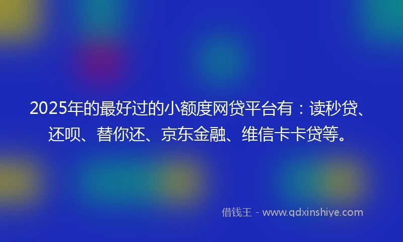 2025年的最好过的小额度网贷平台有：读秒贷、还呗、替你还、京东金融、维信卡卡贷等。