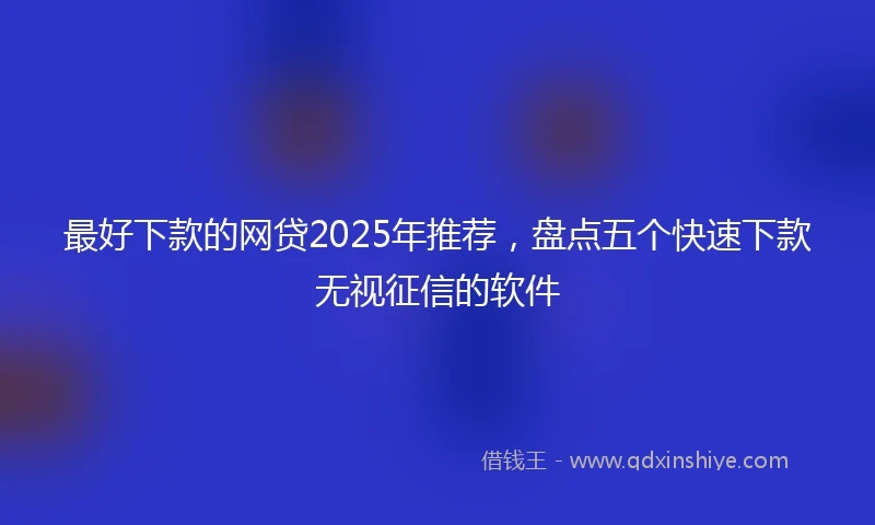 最好下款的网贷2025年推荐，盘点五个快速下款无视征信的软件
