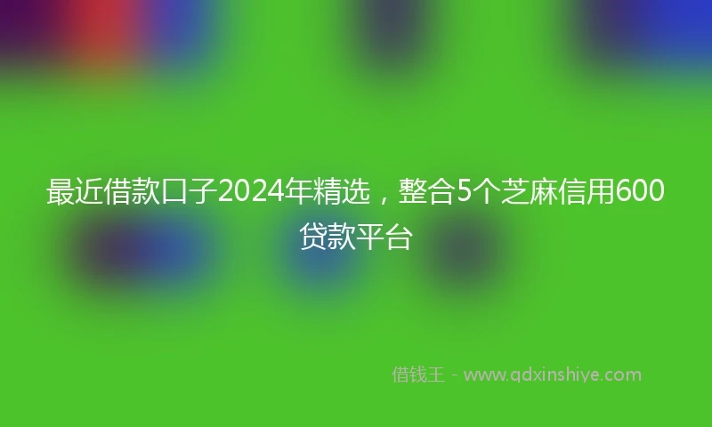 最近借款口子2024年精选，整合5个芝麻信用600贷款平台
