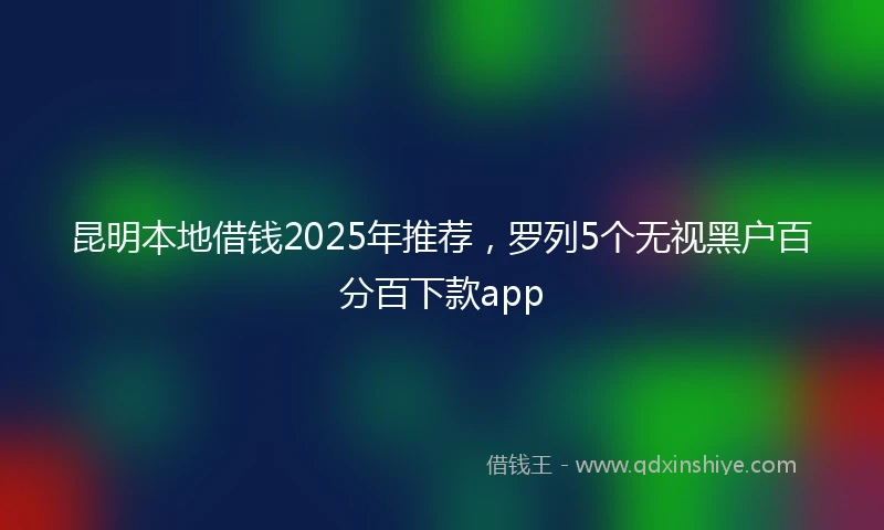 昆明本地借钱2025年推荐，罗列5个无视黑户百分百下款app