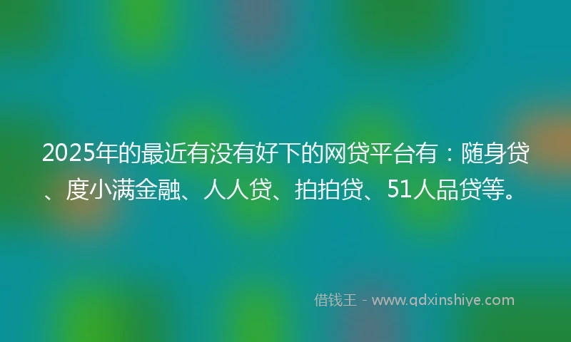 2025年的最近有没有好下的网贷平台有：随身贷、度小满金融、人人贷、拍拍贷、51人品贷等。