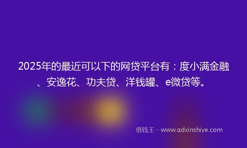 2025年的最近可以下的网贷平台有：度小满金融、安逸花、功夫贷、洋钱罐、e微贷等。