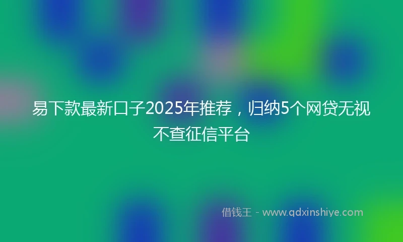 易下款最新口子2025年推荐，归纳5个网贷无视不查征信平台