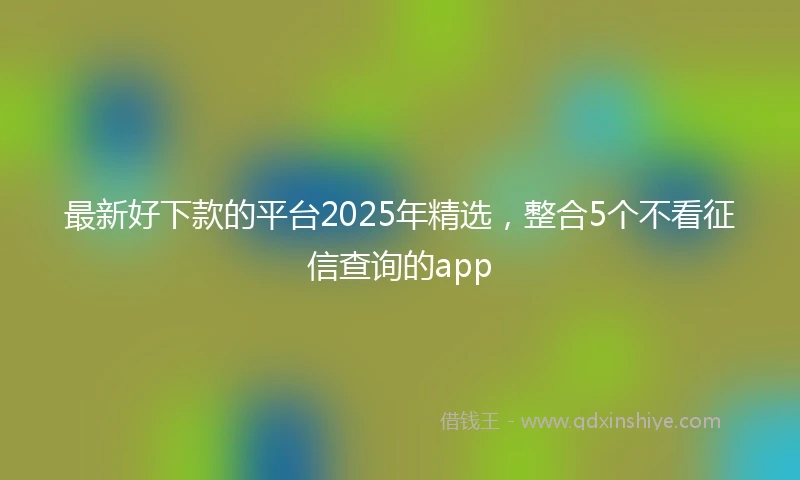 最新好下款的平台2025年精选，整合5个不看征信查询的app