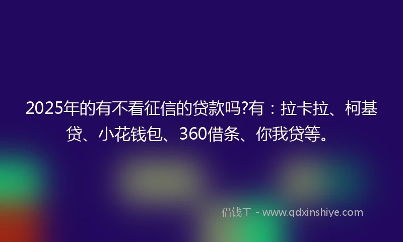 2025年的有不看征信的贷款吗?有：拉卡拉、柯基贷、小花钱包、360借条、你我贷等。