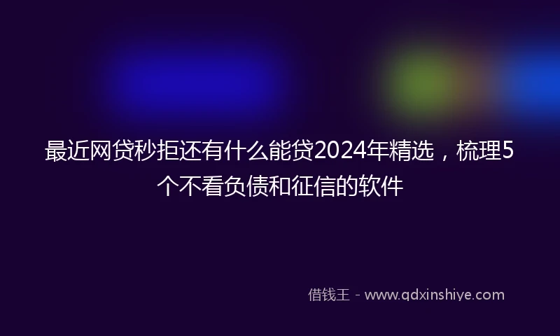最近网贷秒拒还有什么能贷2024年精选，梳理5个不看负债和征信的软件