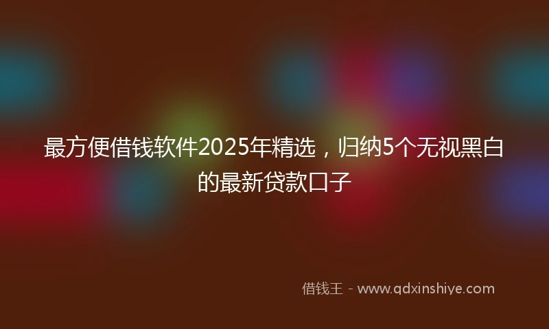 最方便借钱软件2025年精选，归纳5个无视黑白的最新贷款口子