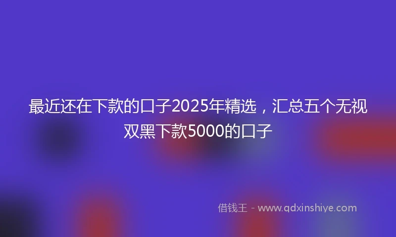 最近还在下款的口子2025年精选，汇总五个无视双黑下款5000的口子