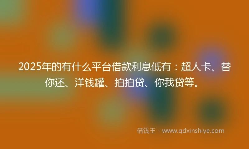 2025年的有什么平台借款利息低有：超人卡、替你还、洋钱罐、拍拍贷、你我贷等。