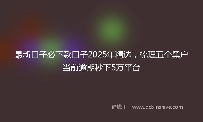 最新口子必下款口子2025年精选，梳理五个黑户当前逾期秒下5万平台