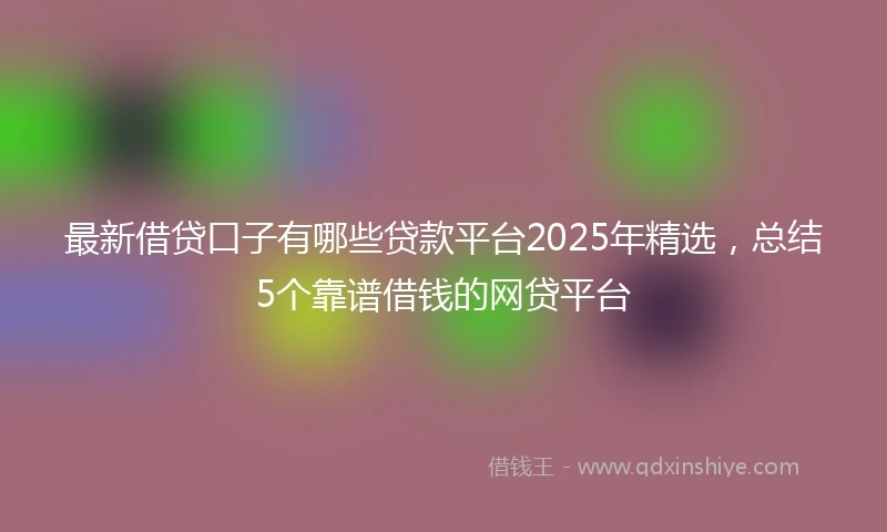 最新借贷口子有哪些贷款平台2025年精选，总结5个靠谱借钱的网贷平台