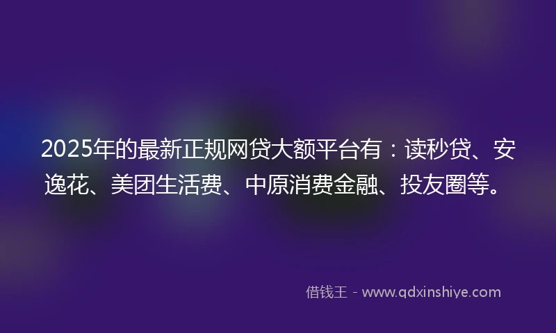 2025年的最新正规网贷大额平台有：读秒贷、安逸花、美团生活费、中原消费金融、投友圈等。