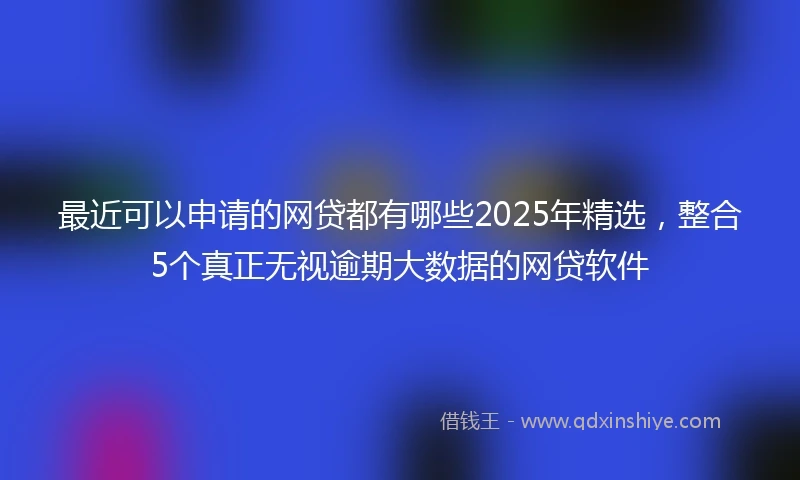 最近可以申请的网贷都有哪些2025年精选，整合5个真正无视逾期大数据的网贷软件