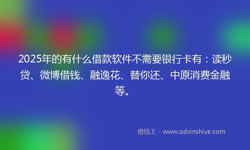 2025年的有什么借款软件不需要银行卡有:读秒贷、微博借钱、融逸花、替你还、中原消费金融等。
