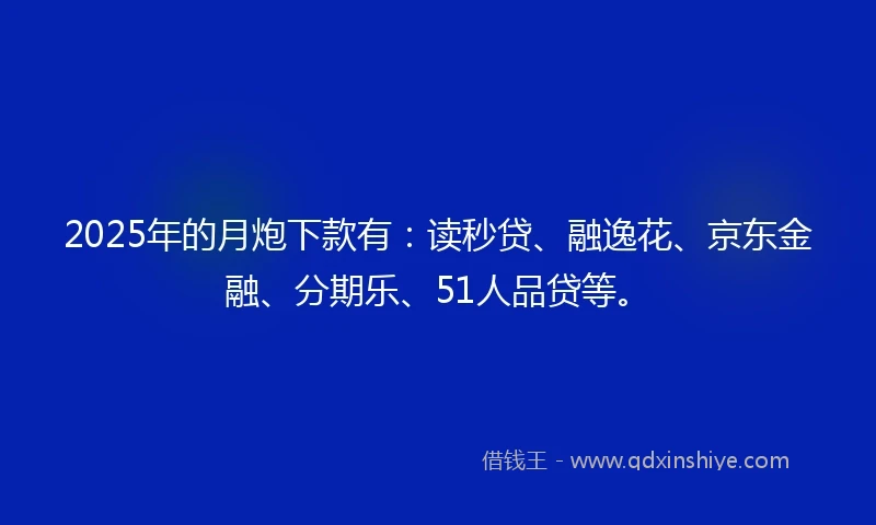 2025年的月炮下款有：读秒贷、融逸花、京东金融、分期乐、51人品贷等。