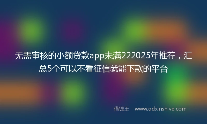 无需审核的小额贷款app未满222025年推荐，汇总5个可以不看征信就能下款的平台
