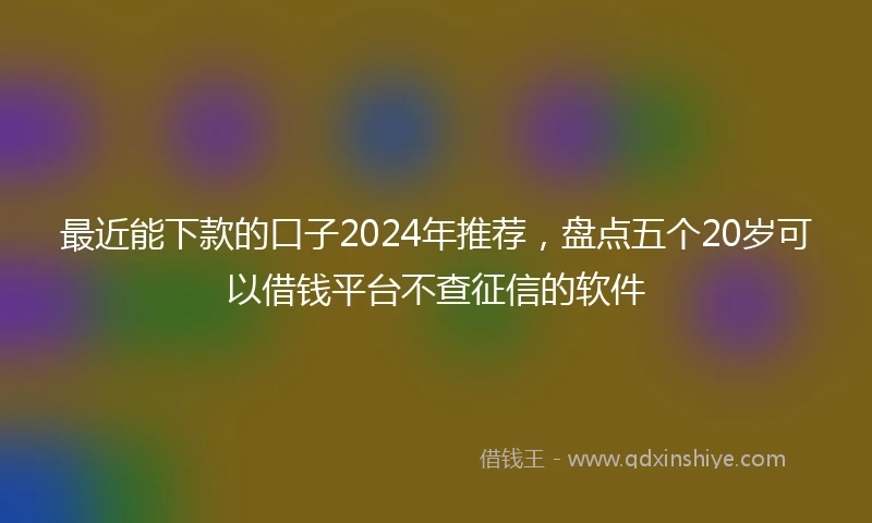 最近能下款的口子2024年推荐，盘点五个20岁可以借钱平台不查征信的软件