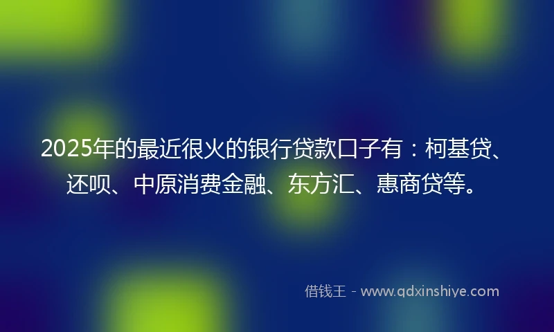 2025年的最近很火的银行贷款口子有：柯基贷、还呗、中原消费金融、东方汇、惠商贷等。
