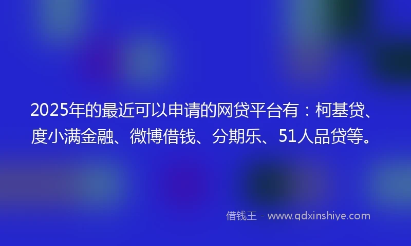 2025年的最近可以申请的网贷平台有：柯基贷、度小满金融、微博借钱、分期乐、51人品贷等。