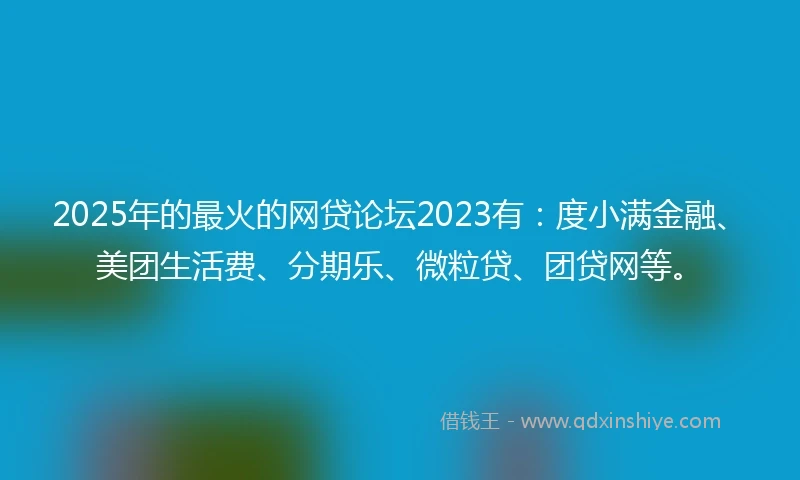 2025年的最火的网贷论坛2023有：度小满金融、美团生活费、分期乐、微粒贷、团贷网等。