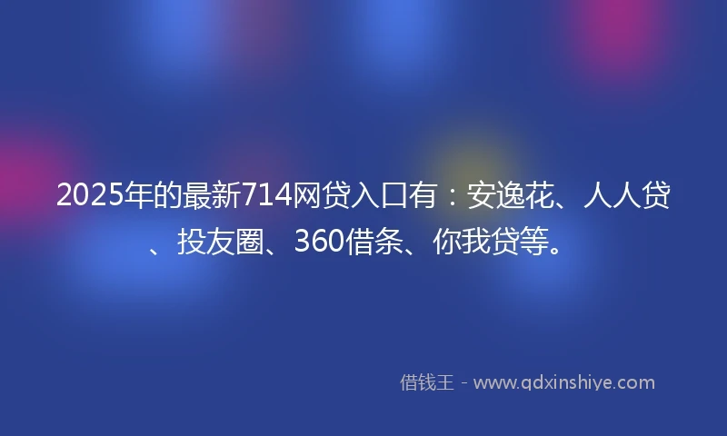 2025年的最新714网贷入口有：安逸花、人人贷、投友圈、360借条、你我贷等。